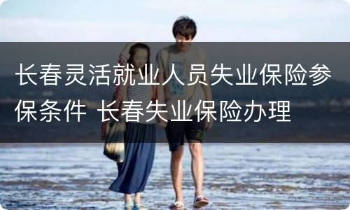 长春灵活就业人员失业保险参保条件 长春失业保险办理