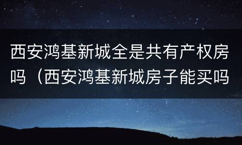 西安鸿基新城全是共有产权房吗（西安鸿基新城房子能买吗）