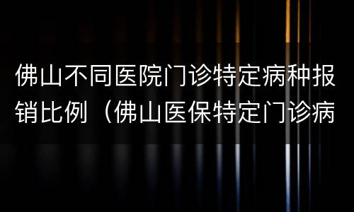佛山不同医院门诊特定病种报销比例（佛山医保特定门诊病种）