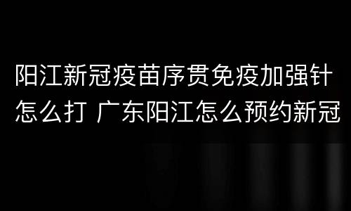 阳江新冠疫苗序贯免疫加强针怎么打 广东阳江怎么预约新冠疫苗接种第一针