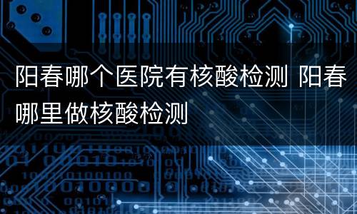 阳春哪个医院有核酸检测 阳春哪里做核酸检测