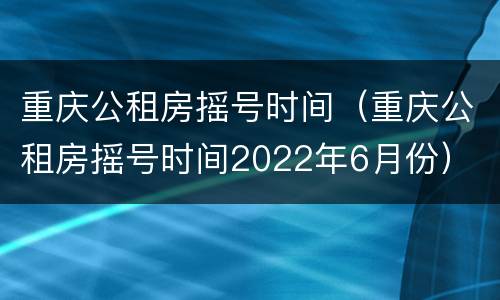 重庆公租房摇号时间（重庆公租房摇号时间2022年6月份）