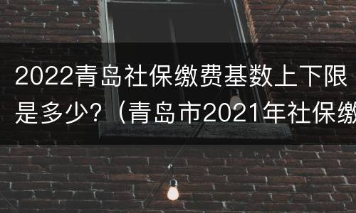2022青岛社保缴费基数上下限是多少?（青岛市2021年社保缴费基数上下限是多少）