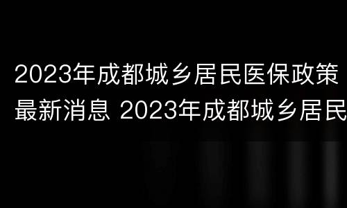 2023年成都城乡居民医保政策最新消息 2023年成都城乡居民医保政策最新消息查询