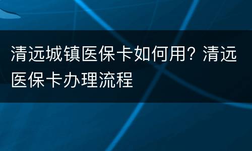 清远城镇医保卡如何用? 清远医保卡办理流程
