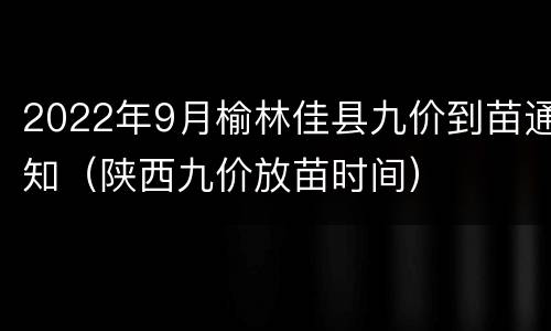 2022年9月榆林佳县九价到苗通知（陕西九价放苗时间）