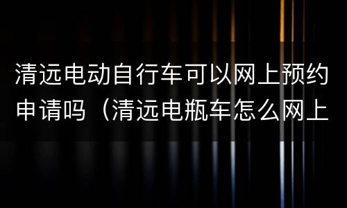 清远电动自行车可以网上预约申请吗（清远电瓶车怎么网上预约上牌）
