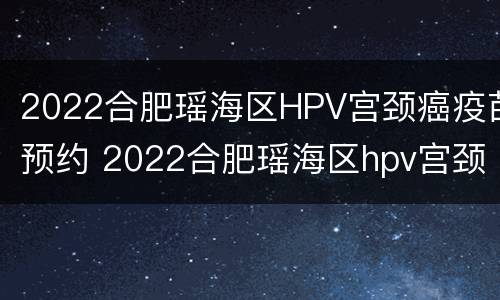 2022合肥瑶海区HPV宫颈癌疫苗预约 2022合肥瑶海区hpv宫颈癌疫苗预约公众号