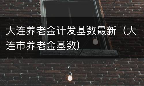 大连养老金计发基数最新（大连市养老金基数）