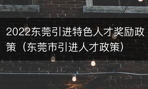 2022东莞引进特色人才奖励政策（东莞市引进人才政策）