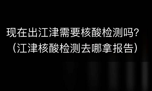 现在出江津需要核酸检测吗？（江津核酸检测去哪拿报告）