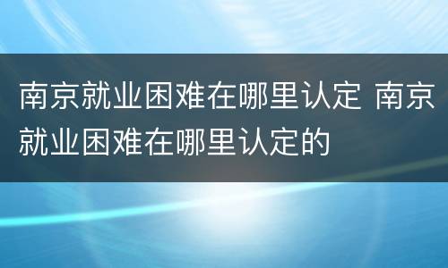 南京就业困难在哪里认定 南京就业困难在哪里认定的