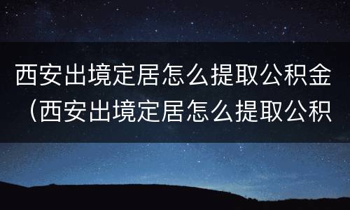 西安出境定居怎么提取公积金（西安出境定居怎么提取公积金里的钱）