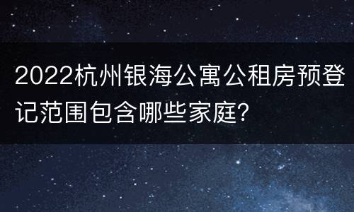 2022杭州银海公寓公租房预登记范围包含哪些家庭？
