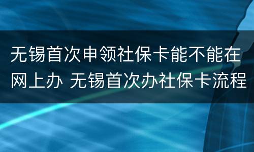 无锡首次申领社保卡能不能在网上办 无锡首次办社保卡流程