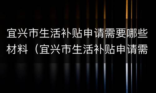 宜兴市生活补贴申请需要哪些材料（宜兴市生活补贴申请需要哪些材料呢）