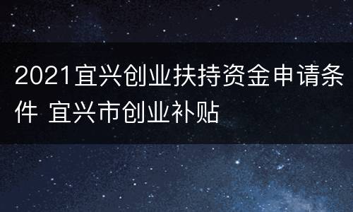 2021宜兴创业扶持资金申请条件 宜兴市创业补贴