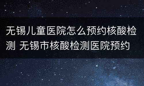无锡儿童医院怎么预约核酸检测 无锡市核酸检测医院预约