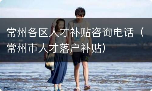 常州各区人才补贴咨询电话（常州市人才落户补贴）