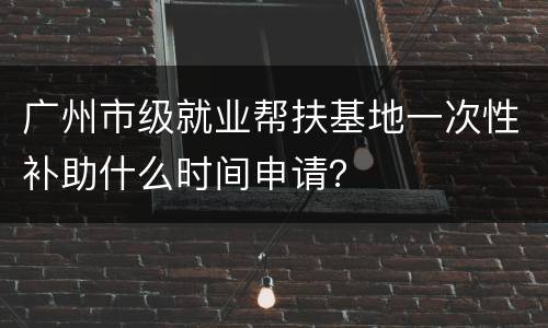 广州市级就业帮扶基地一次性补助什么时间申请？