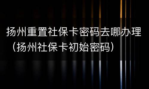 扬州重置社保卡密码去哪办理（扬州社保卡初始密码）