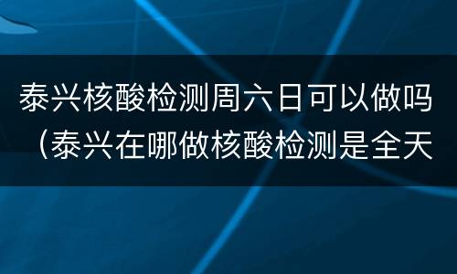 泰兴核酸检测周六日可以做吗（泰兴在哪做核酸检测是全天吗）