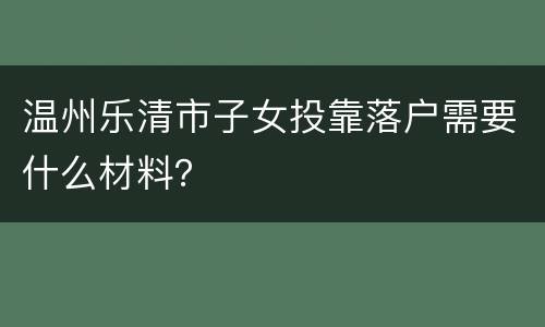 温州乐清市子女投靠落户需要什么材料？