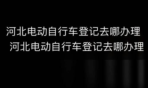河北电动自行车登记去哪办理 河北电动自行车登记去哪办理