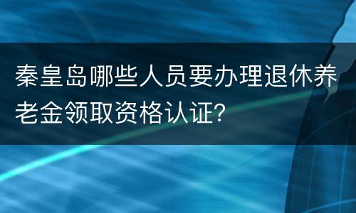 秦皇岛哪些人员要办理退休养老金领取资格认证？