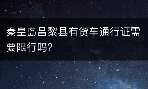 秦皇岛昌黎县有货车通行证需要限行吗？