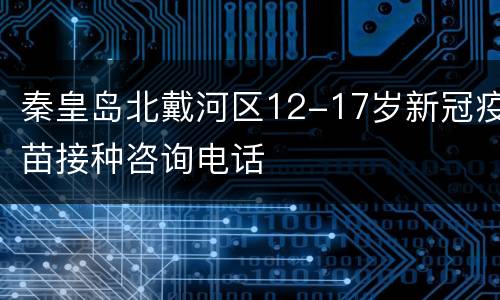秦皇岛北戴河区12-17岁新冠疫苗接种咨询电话
