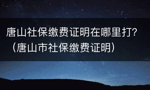 唐山社保缴费证明在哪里打？（唐山市社保缴费证明）