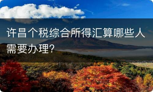 许昌个税综合所得汇算哪些人需要办理?