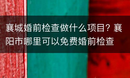 襄城婚前检查做什么项目? 襄阳市哪里可以免费婚前检查