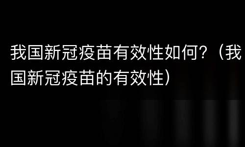 我国新冠疫苗有效性如何?（我国新冠疫苗的有效性）