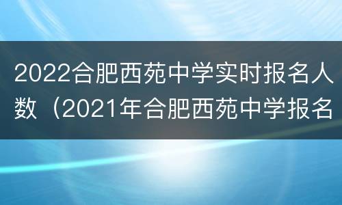 2022合肥西苑中学实时报名人数（2021年合肥西苑中学报名时间）