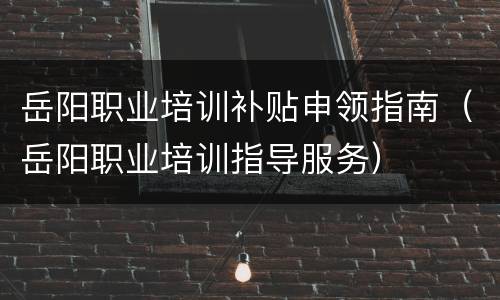 岳阳职业培训补贴申领指南（岳阳职业培训指导服务）