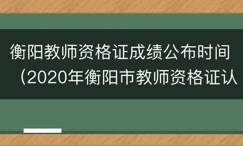 衡阳教师资格证成绩公布时间（2020年衡阳市教师资格证认定公告）