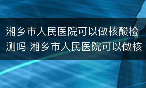 湘乡市人民医院可以做核酸检测吗 湘乡市人民医院可以做核酸检测吗现在