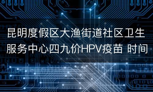 昆明度假区大渔街道社区卫生服务中心四九价HPV疫苗 时间+平台