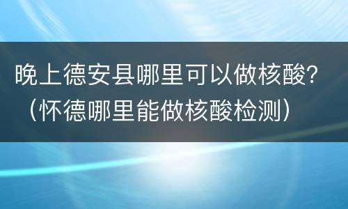 晚上德安县哪里可以做核酸？（怀德哪里能做核酸检测）