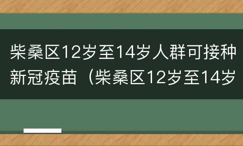 柴桑区12岁至14岁人群可接种新冠疫苗（柴桑区12岁至14岁人群可接种新冠疫苗第三针吗）