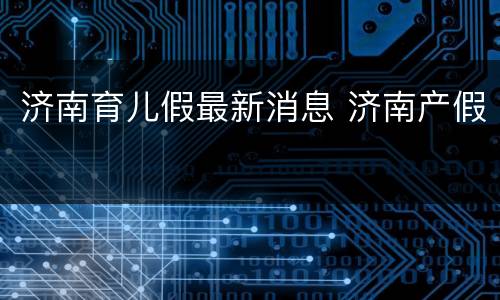 济南育儿假最新消息 济南产假