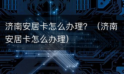 济南安居卡怎么办理？（济南安居卡怎么办理）