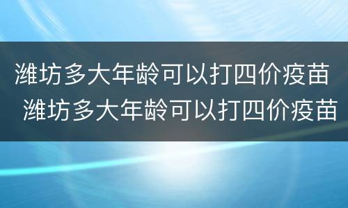 潍坊多大年龄可以打四价疫苗 潍坊多大年龄可以打四价疫苗针