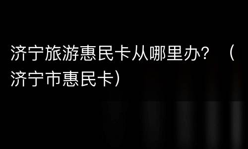 济宁旅游惠民卡从哪里办？（济宁市惠民卡）