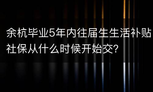 余杭毕业5年内往届生生活补贴社保从什么时候开始交？