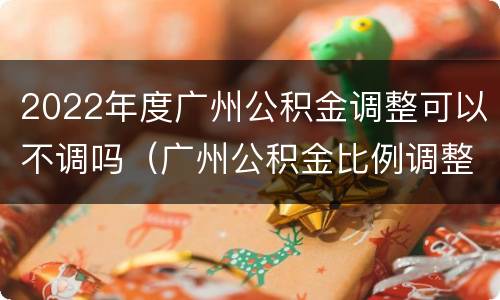 2022年度广州公积金调整可以不调吗（广州公积金比例调整 可以随时改吗）