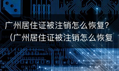 广州居住证被注销怎么恢复？（广州居住证被注销怎么恢复原籍）
