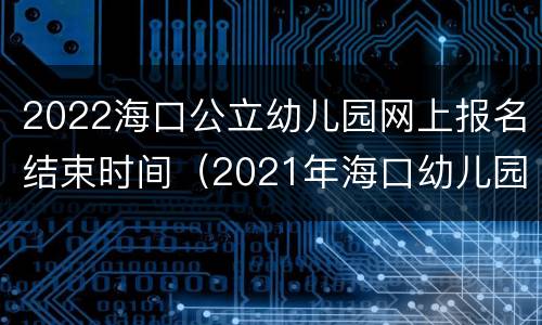 2022海口公立幼儿园网上报名结束时间（2021年海口幼儿园报名网上报名）
